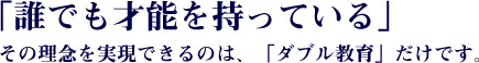 「誰でも才能を持っている」その理念を実現できるのは、「ダブル教育」だけです。