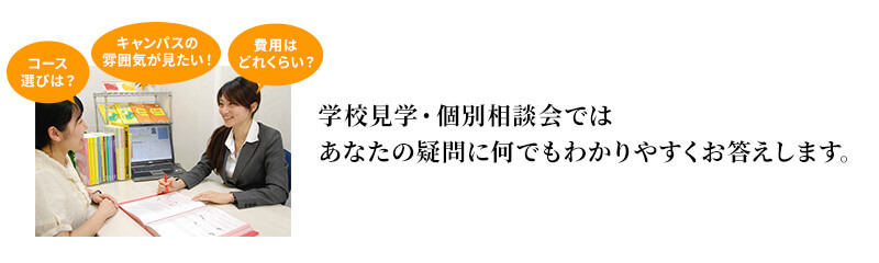 学校見学・個別相談会ではあなたの疑問になんでもわかりやすくお答えします。※説明会後の迷惑な勧誘やしつこい電話は一切しておりません。安心してご参加ください。