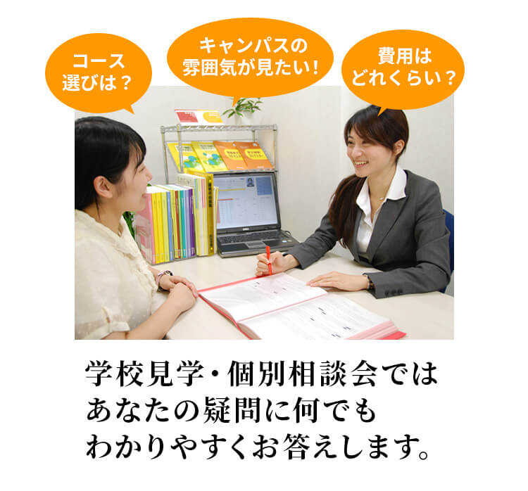 学校見学・個別相談会ではあなたの疑問になんでもわかりやすくお答えします。※説明会後の迷惑な勧誘やしつこい電話は一切しておりません。安心してご参加ください。